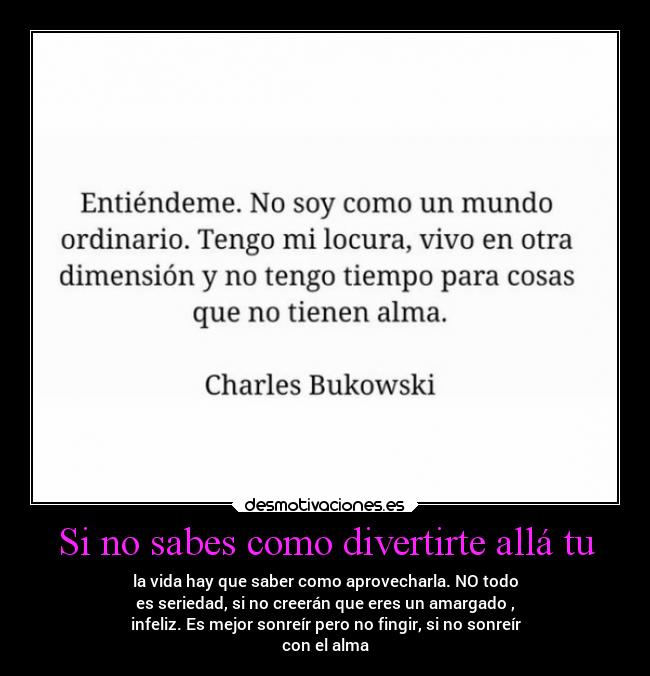 Si no sabes como divertirte allá tu - la vida hay que saber como aprovecharla. NO todo
es seriedad, si no creerán que eres un amargado ,
infeliz. Es mejor sonreír pero no fingir, si no sonreír
con el alma