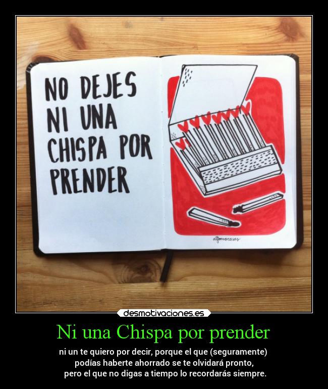 Ni una Chispa por prender - ni un te quiero por decir, porque el que (seguramente) 
podías haberte ahorrado se te olvidará pronto,
 pero el que no digas a tiempo lo recordarás siempre.