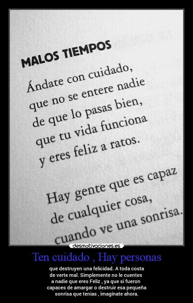 Ten cuidado , Hay personas - que destruyen una felicidad. A toda costa
de verte mal. Simplemente no le cuentes 
a nadie que eres Feliz , ya que si fueron 
capaces de amargar o destruir esa pequeña
sonrisa que tenias , imagínate ahora.