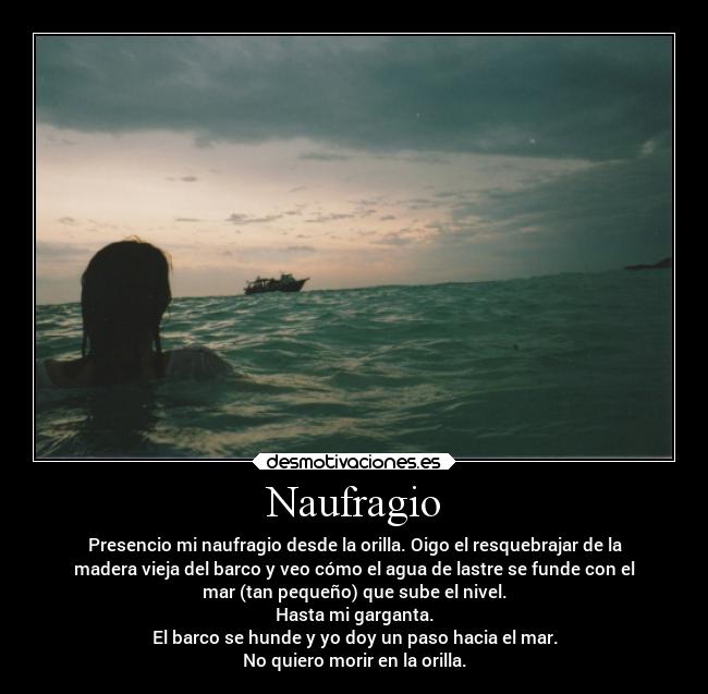 Naufragio - Presencio mi naufragio desde la orilla. Oigo el resquebrajar de la
madera vieja del barco y veo cómo el agua de lastre se funde con el
mar (tan pequeño) que sube el nivel.
Hasta mi garganta.
El barco se hunde y yo doy un paso hacia el mar.
No quiero morir en la orilla.