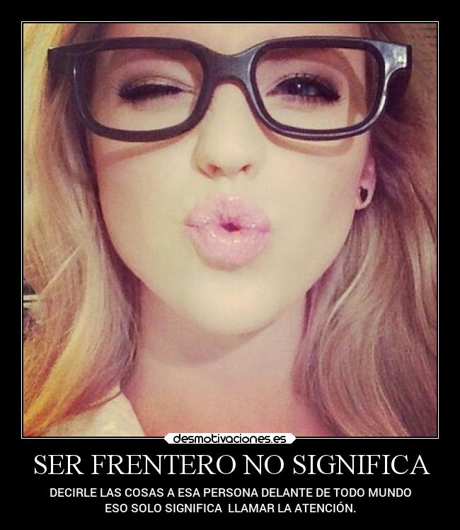 SER FRENTERO NO SIGNIFICA - DECIRLE LAS COSAS A ESA PERSONA DELANTE DE TODO MUNDO
ESO SOLO SIGNIFICA LLAMAR LA ATENCIÓN.