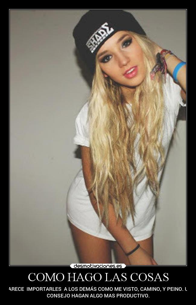 COMO HAGO LAS COSAS - PARECE IMPORTARLES A LOS DEMÁS COMO ME VISTO, CAMINO, Y PEINO. UN
CONSEJO HAGAN ALGO MAS PRODUCTIVO.