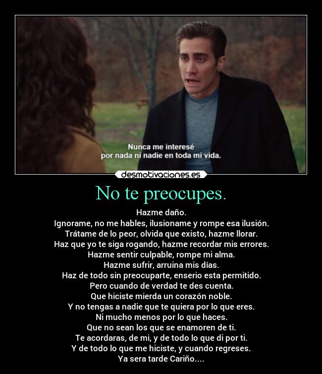 No te preocupes. - Hazme daño.
Ignorame, no me hables, ilusioname y rompe esa ilusión.
Trátame de lo peor, olvida que existo, hazme llorar.
Haz que yo te siga rogando, hazme recordar mis errores.
Hazme sentir culpable, rompe mi alma.
Hazme sufrir, arruina mis días.
Haz de todo sin preocuparte, enserio esta permitido.
Pero cuando de verdad te des cuenta.
Que hiciste mierda un corazón noble.
Y no tengas a nadie que te quiera por lo que eres.
Ni mucho menos por lo que haces.
Que no sean los que se enamoren de ti.
Te acordaras, de mi, y de todo lo que di por ti.
Y de todo lo que me hiciste, y cuando regreses.
Ya sera tarde Cariño....