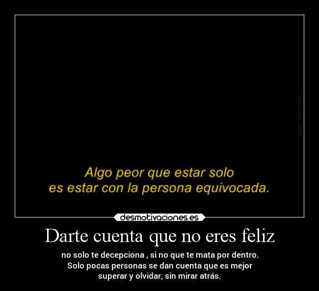 Darte cuenta que no eres feliz - no solo te decepciona , si no que te mata por dentro.
Solo pocas personas se dan cuenta que es mejor
superar y olvidar, sin mirar atrás.