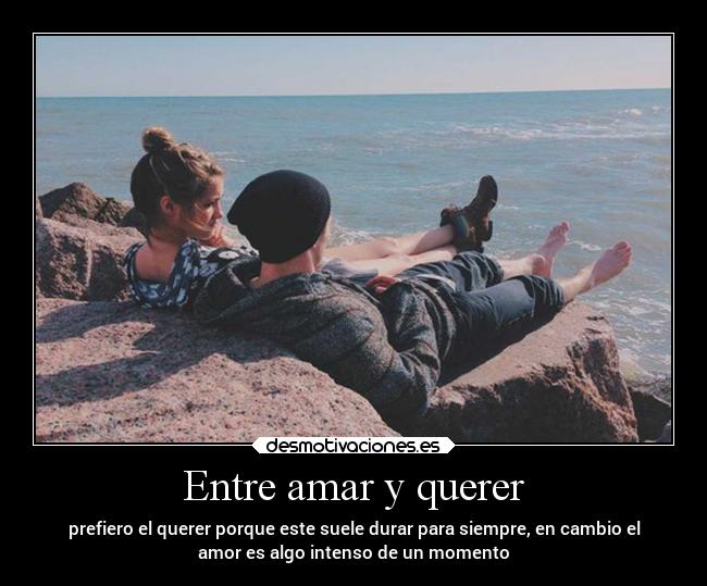 Entre amar y querer - prefiero el querer porque este suele durar para siempre, en cambio el
amor es algo intenso de un momento
