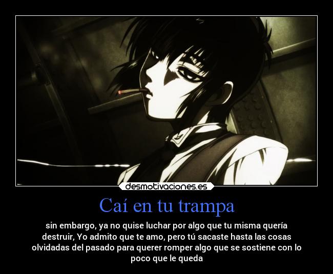 Caí en tu trampa - sin embargo, ya no quise luchar por algo que tu misma quería
destruir, Yo admito que te amo, pero tú sacaste hasta las cosas
olvidadas del pasado para querer romper algo que se sostiene con lo
poco que le queda