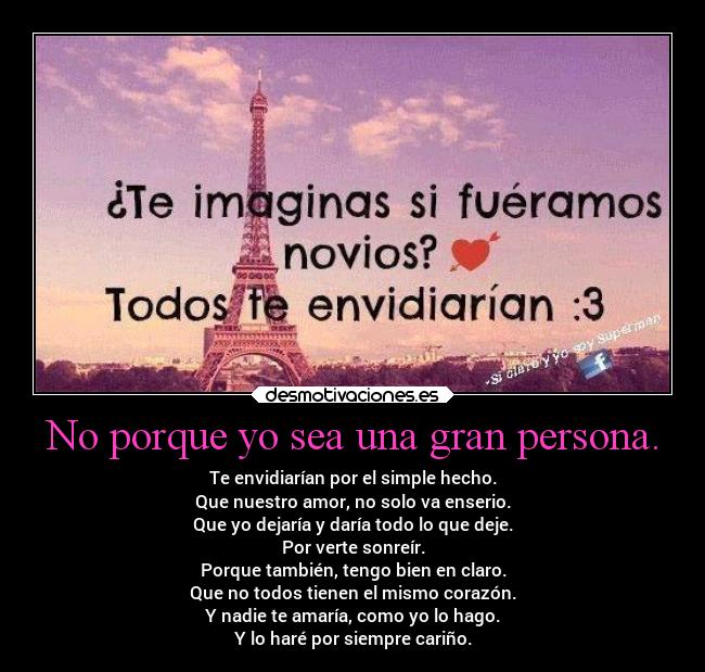 No porque yo sea una gran persona. - Te envidiarían por el simple hecho.
Que nuestro amor, no solo va enserio.
Que yo dejaría y daría todo lo que deje.
Por verte sonreír.
Porque también, tengo bien en claro.
Que no todos tienen el mismo corazón.
Y nadie te amaría, como yo lo hago.
Y lo haré por siempre cariño.