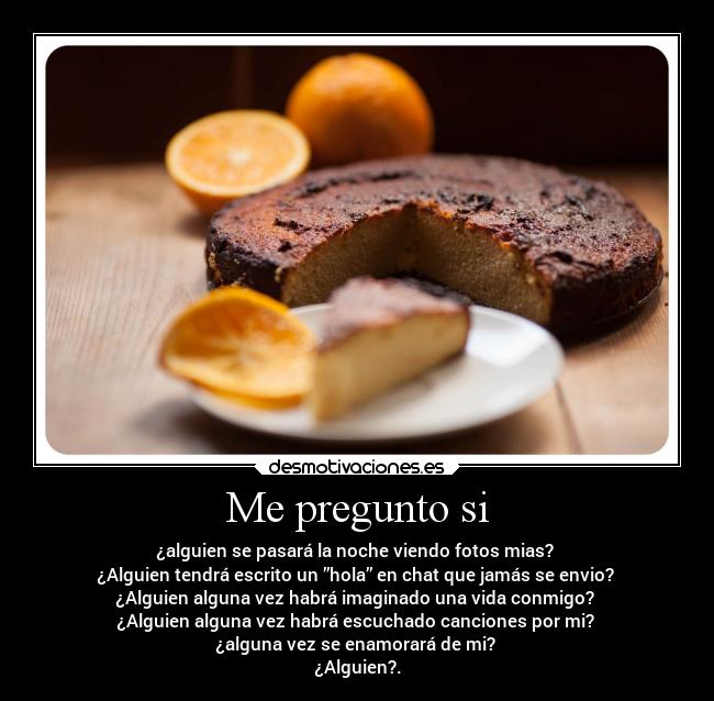 Me pregunto si - ¿alguien se pasará la noche viendo fotos mias?
¿Alguien tendrá escrito un ”hola” en chat que jamás se envio?
¿Alguien alguna vez habrá imaginado una vida conmigo?
¿Alguien alguna vez habrá escuchado canciones por mi?
¿alguna vez se enamorará de mi?
¿Alguien?.