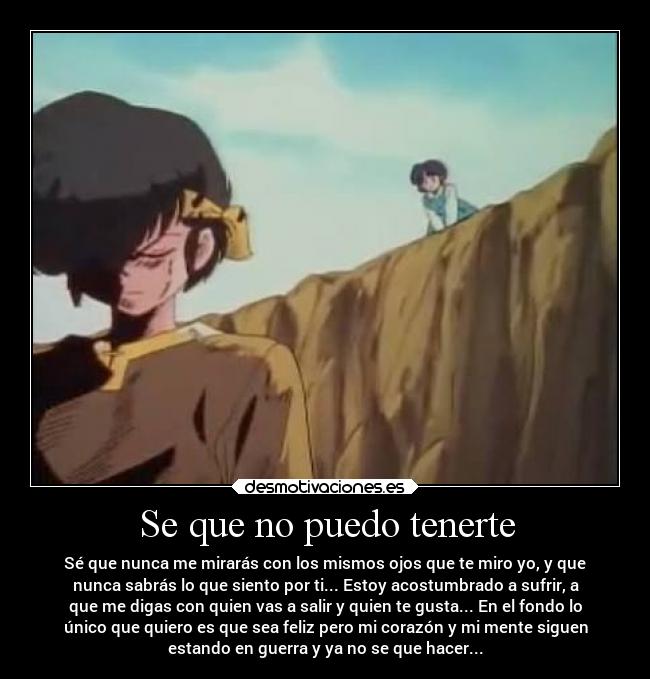 Se que no puedo tenerte - Sé que nunca me mirarás con los mismos ojos que te miro yo, y que
nunca sabrás lo que siento por ti... Estoy acostumbrado a sufrir, a
que me digas con quien vas a salir y quien te gusta... En el fondo lo
único que quiero es que sea feliz pero mi corazón y mi mente siguen
estando en guerra y ya no se que hacer...