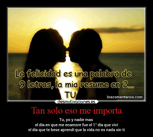 Tan solo eso me importa - Tu, yo y nadie mas
el día en que me enamore fue el 1° día que viví
el día que te bese aprendí que la vida no es nada sin ti