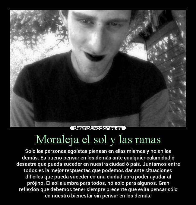Moraleja el sol y las ranas - Solo las personas egoístas piensan en ellas mismas y no en las
demás. Es bueno pensar en los demás ante cualquier calamidad ó
desastre que pueda suceder en nuestra ciudad ó país. Juntarnos entre
todos es la mejor respuestas que podemos dar ante situaciones
difíciles que pueda suceder en una ciudad apra poder ayudar al
prójino. El sol alumbra para todos, nó solo para algunos. Gran
reflexión que debemos tener siempre presente que evita pensar sólo
en nuestro bienestar sin pensar en los demás.