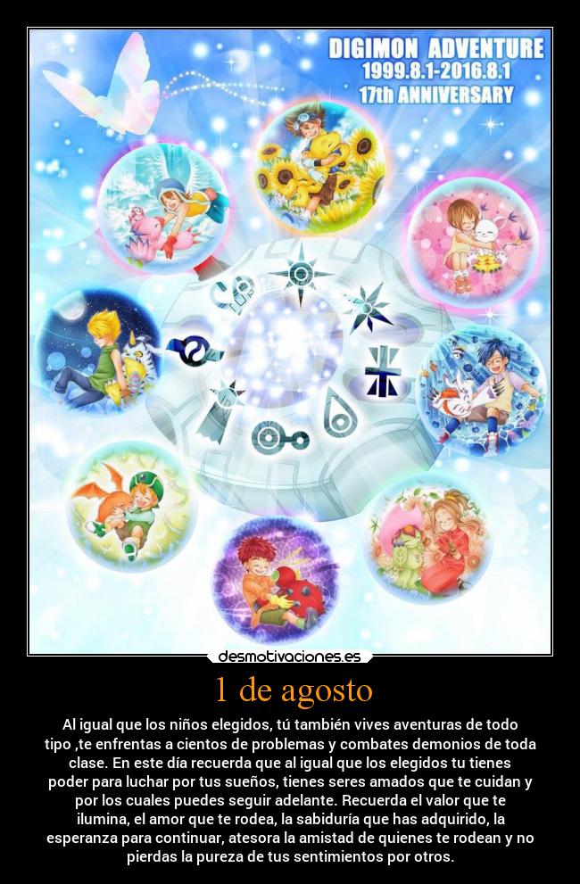 1 de agosto - Al igual que los niños elegidos, tú también vives aventuras de todo
tipo ,te enfrentas a cientos de problemas y combates demonios de toda
clase. En este día recuerda que al igual que los elegidos tu tienes
poder para luchar por tus sueños, tienes seres amados que te cuidan y
por los cuales puedes seguir adelante. Recuerda el valor que te
ilumina, el amor que te rodea, la sabiduría que has adquirido, la
esperanza para continuar, atesora la amistad de quienes te rodean y no
pierdas la pureza de tus sentimientos por otros.