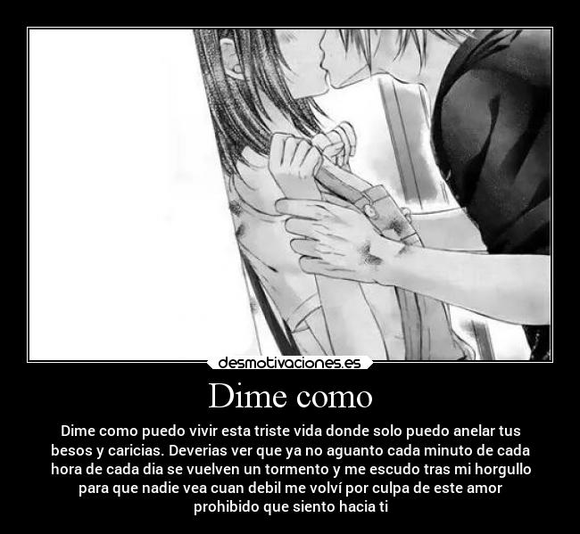 Dime como - Dime como puedo vivir esta triste vida donde solo puedo anelar tus
besos y caricias. Deverias ver que ya no aguanto cada minuto de cada
hora de cada dia se vuelven un tormento y me escudo tras mi horgullo
para que nadie vea cuan debil me volví por culpa de este amor
prohibido que siento hacia ti
