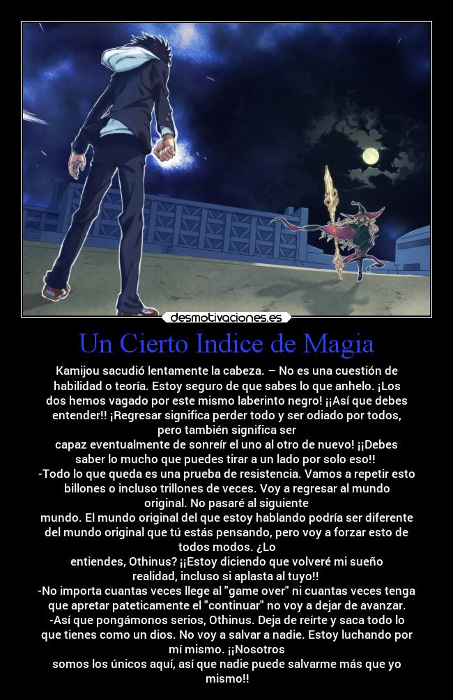 Un Cierto Indice de Magia - Kamijou sacudió lentamente la cabeza. – No es una cuestión de
habilidad o teoría. Estoy seguro de que sabes lo que anhelo. ¡Los
dos hemos vagado por este mismo laberinto negro! ¡¡Así que debes
entender!! ¡Regresar significa perder todo y ser odiado por todos,
pero también significa ser
capaz eventualmente de sonreír el uno al otro de nuevo! ¡¡Debes
saber lo mucho que puedes tirar a un lado por solo eso!!
-Todo lo que queda es una prueba de resistencia. Vamos a repetir esto
billones o incluso trillones de veces. Voy a regresar al mundo
original. No pasaré al siguiente
mundo. El mundo original del que estoy hablando podría ser diferente
del mundo original que tú estás pensando, pero voy a forzar esto de
todos modos. ¿Lo
entiendes, Othinus? ¡¡Estoy diciendo que volveré mi sueño
realidad, incluso si aplasta al tuyo!!
-No importa cuantas veces llege al game over ni cuantas veces tenga
que apretar pateticamente el continuar no voy a dejar de avanzar.
-Así que pongámonos serios, Othinus. Deja de reírte y saca todo lo
que tienes como un dios. No voy a salvar a nadie. Estoy luchando por
mí mismo. ¡¡Nosotros
somos los únicos aquí, así que nadie puede salvarme más que yo
mismo!!