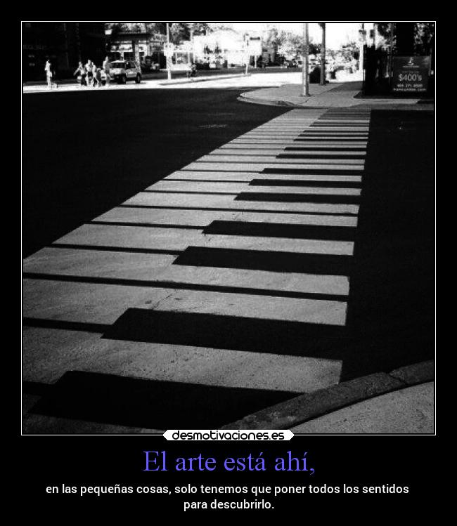 El arte está ahí, - en las pequeñas cosas, solo tenemos que poner todos los sentidos 
para descubrirlo.