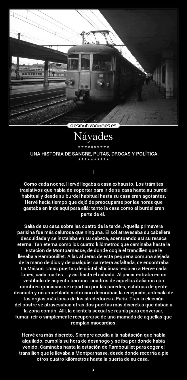 Náyades - * * * * * * * * * *
UNA HISTORIA DE SANGRE, PUTAS, DROGAS Y POLÍTICA
* * * * * * * * * *
I
Como cada noche, Hervé llegaba a casa exhausto. Los trámites
traslativos que había de soportar para ir de su casa hasta su burdel
habitual y desde su burdel habitual hasta su casa eran agotantes.
Hervé hacía tiempo que dejó de preocuparse por las horas que
gastaba en ir de aquí para allá; tanto la casa como el burdel eran
parte de él.
Salía de su casa sobre las cuatro de la tarde. Aquella primavera
parisina fue más calurosa que ninguna. El sol atravesaba su cabellera
descuidada y se instalaba en su cabeza, acentuando así su resaca
eterna. Tan eterna como los cuatro kilómetros que caminaba hasta la
Estación de Montparnasse, de donde cogía el transilien que le
llevaba a Rambouillet. A las afueras de esta pequeña comuna alejada
de la mano de dios y de cualquier carretera asfaltada, se encontraba
La Maison. Unas puertas de cristal altísimas recibían a Hervé cada
lunes, cada martes... y así hasta el sábado. Al pasar entraba en un
vestíbulo de aspecto barroco: cuadros de aquellos italianos con
nombres graciosos se repartían por las paredes; estatuas de gente
desnuda y un amueblado victoriano decoraban la recepción, antesala de
las orgías más locas de los alrededores a París. Tras la elección
del postre se atravesaban otras dos puertas más discretas que daban a
la zona común. Allí, la clientela sexual se reunía para conversar,
fumar, reír o simplemente recuperarse de una mamada de aquellas que
rompían miocardios.
Hervé era más discreto. Siempre acudía a la habitación que había
alquilado, cumplía su hora de desahogo y se iba por donde había
venido. Caminaba hasta la estación de Rambouillet para coger el
transilien que le llevaba a Montparnasse, desde donde recorría a pie
otros cuatro kilómetros hasta la puerta de su casa.
*