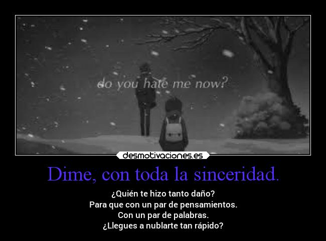 Dime, con toda la sinceridad. - ¿Quién te hizo tanto daño?
Para que con un par de pensamientos.
Con un par de palabras.
¿Llegues a nublarte tan rápido?