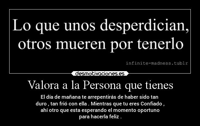 Valora a la Persona que tienes - El día de mañana te arrepentirás de haber sido tan 
duro , tan frió con ella . Mientras que tu eres Confiado ,
ahí otro que esta esperando el momento oportuno
para hacerla feliz .