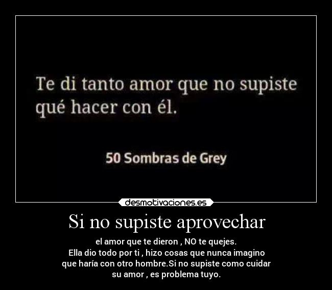 Si no supiste aprovechar - el amor que te dieron , NO te quejes.
Ella dio todo por ti , hizo cosas que nunca imagino
que haría con otro hombre.Si no supiste como cuidar
su amor , es problema tuyo.