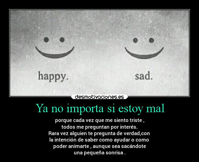 Ya no importa si estoy mal - porque cada vez que me siento triste ,
todos me preguntan por interés.
Rara vez alguien te pregunta de verdad,con 
la intención de saber como ayudar o como 
poder animarte , aunque sea sacándote
una pequeña sonrisa .