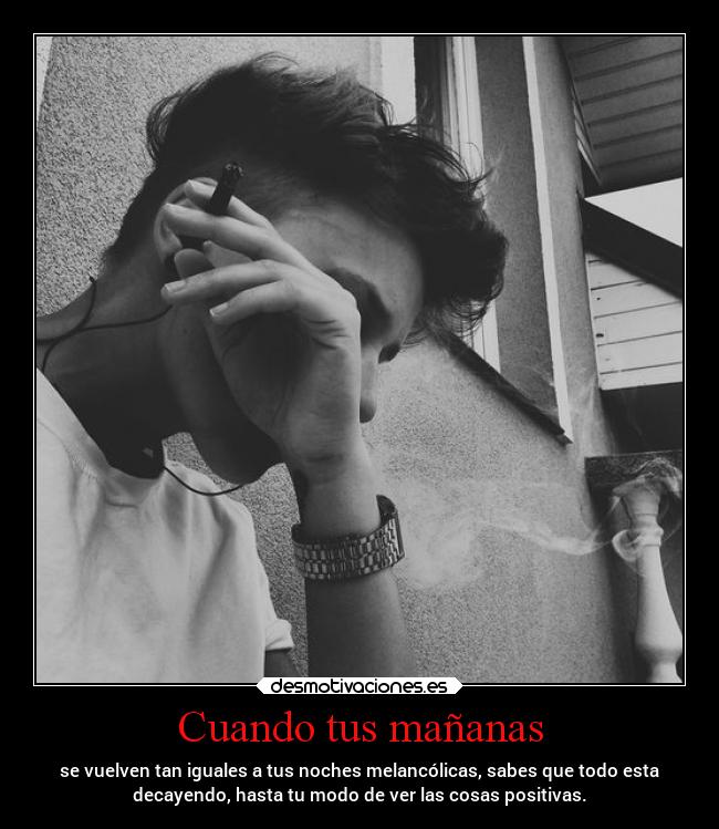 Cuando tus mañanas - se vuelven tan iguales a tus noches melancólicas, sabes que todo esta
decayendo, hasta tu modo de ver las cosas positivas.