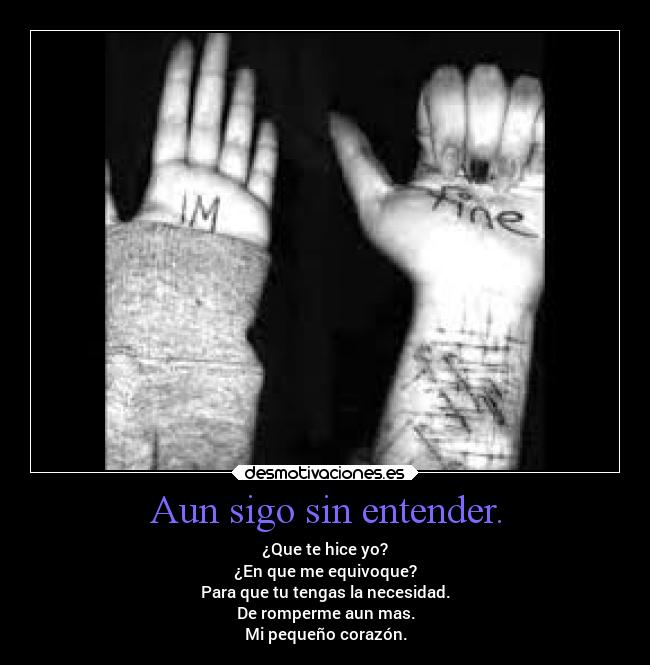 Aun sigo sin entender. - ¿Que te hice yo?
¿En que me equivoque?
Para que tu tengas la necesidad.
De romperme aun mas.
Mi pequeño corazón.
