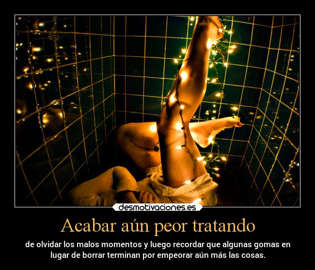Acabar aún peor tratando - de olvidar los malos momentos y luego recordar que algunas gomas en
lugar de borrar terminan por empeorar aún más las cosas.