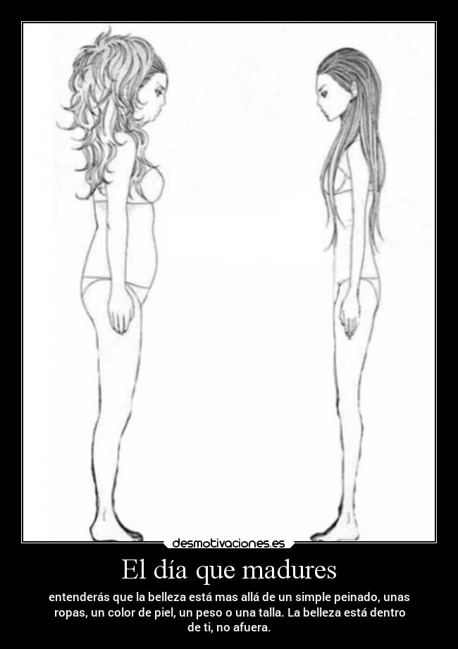 El día que madures - entenderás que la belleza está mas allá de un simple peinado, unas
ropas, un color de piel, un peso o una talla. La belleza está dentro
de ti, no afuera.