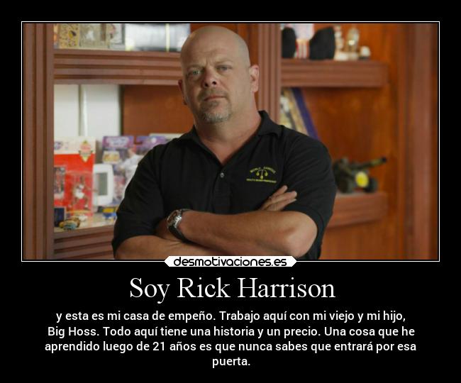 Soy Rick Harrison - y esta es mi casa de empeño. Trabajo aquí con mi viejo y mi hijo,
Big Hoss. Todo aquí tiene una historia y un precio. Una cosa que he
aprendido luego de 21 años es que nunca sabes que entrará por esa
puerta.