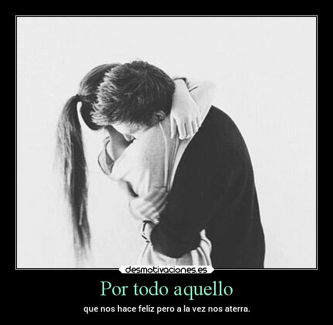 Por todo aquello - que nos hace feliz pero a la vez nos aterra.