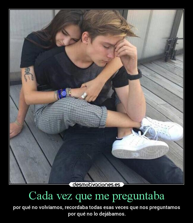 Cada vez que me preguntaba - por qué no volvíamos, recordaba todas esas veces que nos preguntamos
por qué no lo dejábamos.