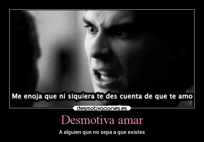 Desmotiva amar - A alguien que no sepa a que existes