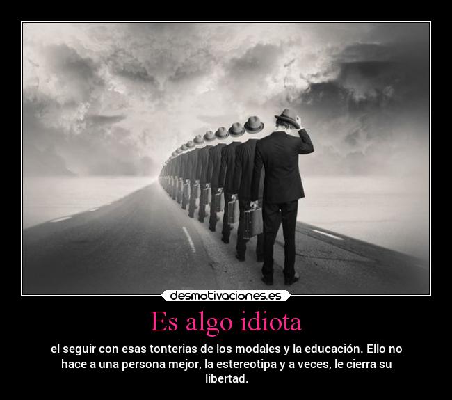 Es algo idiota - el seguir con esas tonterias de los modales y la educación. Ello no
hace a una persona mejor, la estereotipa y a veces, le cierra su
libertad.