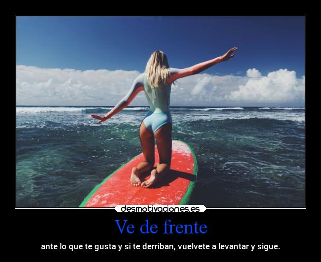 Ve de frente - ante lo que te gusta y si te derriban, vuelvete a levantar y sigue.