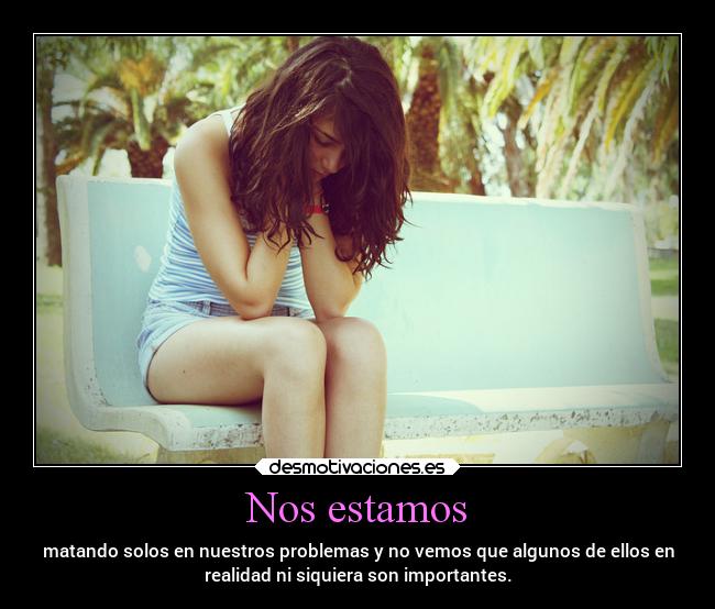 Nos estamos - matando solos en nuestros problemas y no vemos que algunos de ellos en
realidad ni siquiera son importantes.