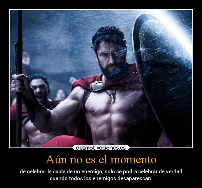 Aún no es el momento - de celebrar la caida de un enemigo, solo se podrá celebrar de verdad
cuando todos los enemigos desaparescan.