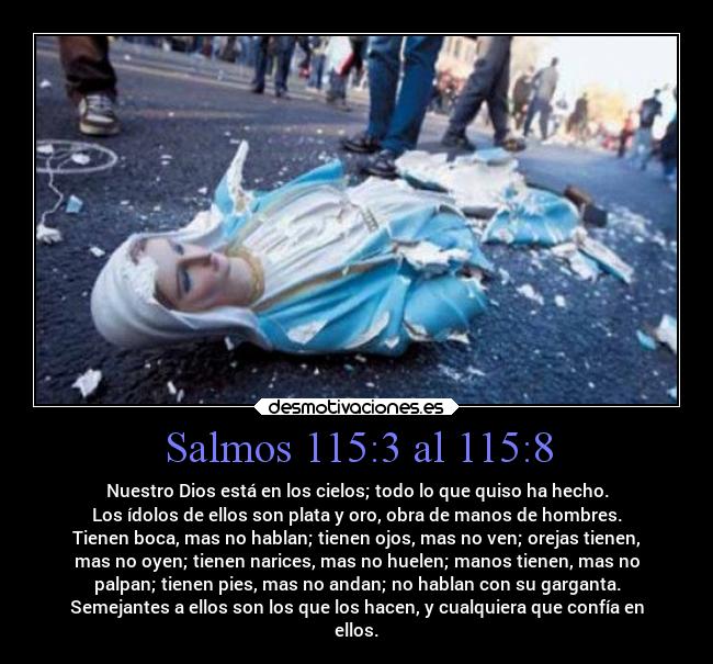 Salmos 115:3 al 115:8 - Nuestro Dios está en los cielos; todo lo que quiso ha hecho.
Los ídolos de ellos son plata y oro, obra de manos de hombres.
Tienen boca, mas no hablan; tienen ojos, mas no ven; orejas tienen,
mas no oyen; tienen narices, mas no huelen; manos tienen, mas no
palpan; tienen pies, mas no andan; no hablan con su garganta.
Semejantes a ellos son los que los hacen, y cualquiera que confía en
ellos.