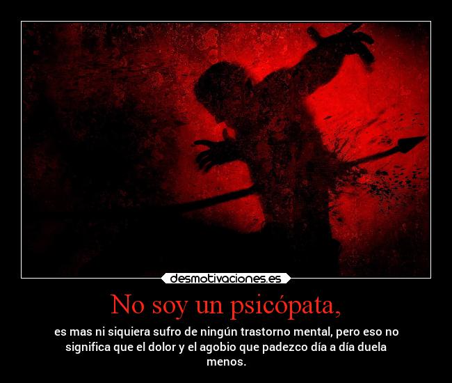 No soy un psicópata, - es mas ni siquiera sufro de ningún trastorno mental, pero eso no
significa que el dolor y el agobio que padezco día a día duela
menos.