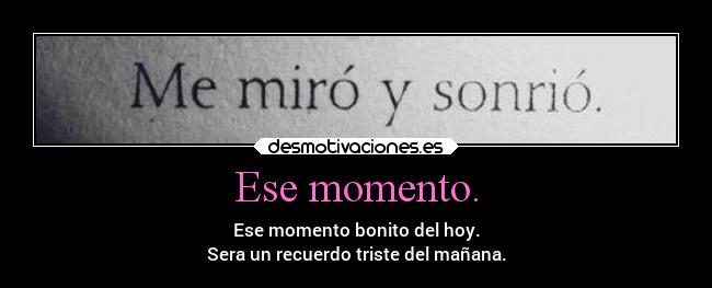 Ese momento. - Ese momento bonito del hoy.
Sera un recuerdo triste del mañana.