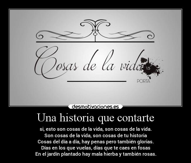 Una historia que contarte - si, esto son cosas de la vida, son cosas de la vida.
Son cosas de la vida, son cosas de tu historia
Cosas del día a día, hay penas pero también glorias.
Días en los que vuelas, días que te caes en fosas
En el jardín plantado hay mala hierba y también rosas.