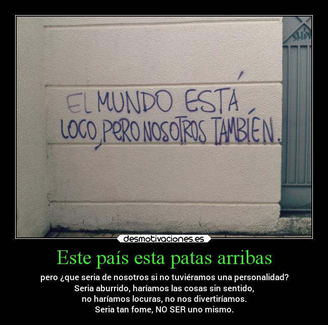 Este país esta patas arribas - pero ¿que seria de nosotros si no tuviéramos una personalidad?
Seria aburrido, haríamos las cosas sin sentido,
no haríamos locuras, no nos divertiríamos.
Seria tan fome, NO SER uno mismo.