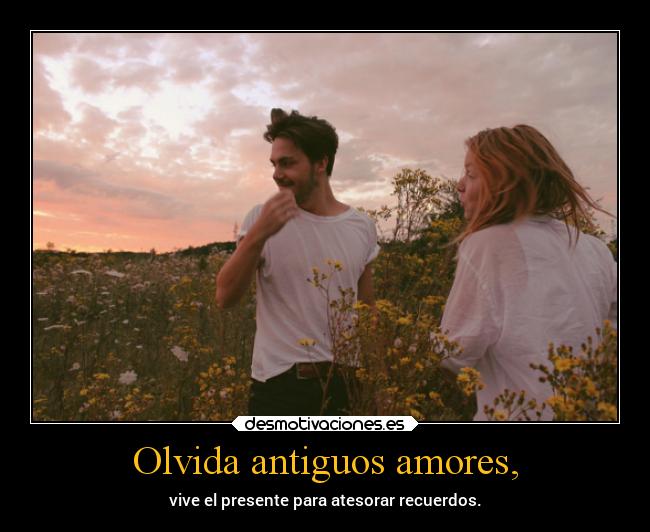 Olvida antiguos amores, - vive el presente para atesorar recuerdos.