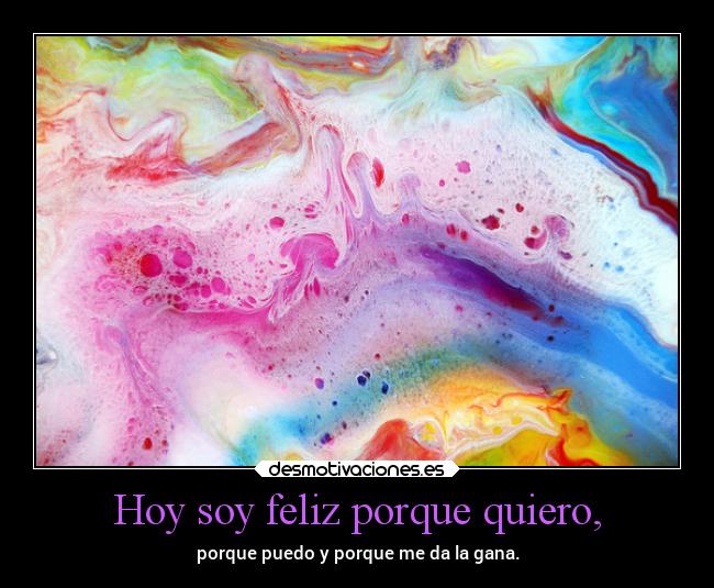 Hoy soy feliz porque quiero, - porque puedo y porque me da la gana.