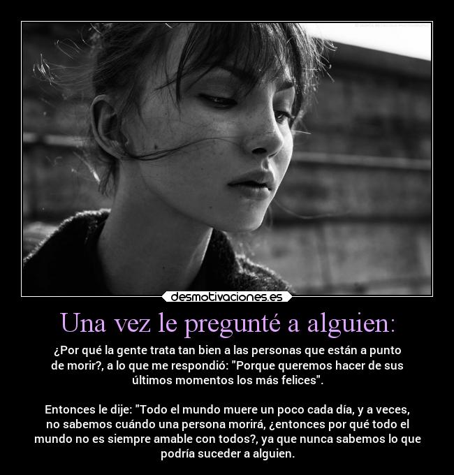 Una vez le pregunté a alguien: - ¿Por qué la gente trata tan bien a las personas que están a punto
de morir?, a lo que me respondió: Porque queremos hacer de sus
últimos momentos los más felices.
Entonces le dije: Todo el mundo muere un poco cada día, y a veces,
no sabemos cuándo una persona morirá, ¿entonces por qué todo el
mundo no es siempre amable con todos?, ya que nunca sabemos lo que
podría suceder a alguien.