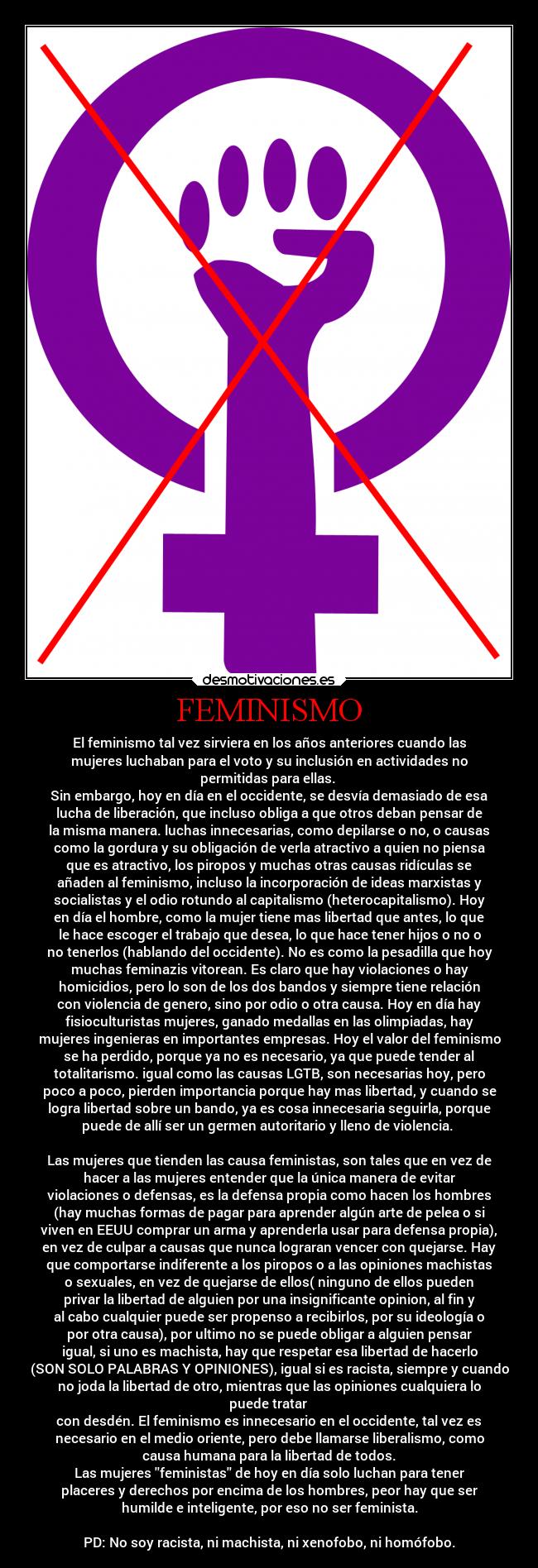 FEMINISMO - El feminismo tal vez sirviera en los años anteriores cuando las
mujeres luchaban para el voto y su inclusión en actividades no
permitidas para ellas. 
Sin embargo, hoy en día en el occidente, se desvía demasiado de esa
lucha de liberación, que incluso obliga a que otros deban pensar de
la misma manera. luchas innecesarias, como depilarse o no, o causas
como la gordura y su obligación de verla atractivo a quien no piensa
que es atractivo, los piropos y muchas otras causas ridículas se
añaden al feminismo, incluso la incorporación de ideas marxistas y
socialistas y el odio rotundo al capitalismo (heterocapitalismo). Hoy
en día el hombre, como la mujer tiene mas libertad que antes, lo que
le hace escoger el trabajo que desea, lo que hace tener hijos o no o
no tenerlos (hablando del occidente). No es como la pesadilla que hoy
muchas feminazis vitorean. Es claro que hay violaciones o hay
homicidios, pero lo son de los dos bandos y siempre tiene relación
con violencia de genero, sino por odio o otra causa. Hoy en día hay
fisioculturistas mujeres, ganado medallas en las olimpiadas, hay
mujeres ingenieras en importantes empresas. Hoy el valor del feminismo
se ha perdido, porque ya no es necesario, ya que puede tender al
totalitarismo. igual como las causas LGTB, son necesarias hoy, pero
poco a poco, pierden importancia porque hay mas libertad, y cuando se
logra libertad sobre un bando, ya es cosa innecesaria seguirla, porque
puede de allí ser un germen autoritario y lleno de violencia. 

Las mujeres que tienden las causa feministas, son tales que en vez de
hacer a las mujeres entender que la única manera de evitar
violaciones o defensas, es la defensa propia como hacen los hombres
(hay muchas formas de pagar para aprender algún arte de pelea o si
viven en EEUU comprar un arma y aprenderla usar para defensa propia),
en vez de culpar a causas que nunca lograran vencer con quejarse. Hay
que comportarse indiferente a los piropos o a las opiniones machistas
o sexuales, en vez de quejarse de ellos( ninguno de ellos pueden
privar la libertad de alguien por una insignificante opinion, al fin y
al cabo cualquier puede ser propenso a recibirlos, por su ideología o
por otra causa), por ultimo no se puede obligar a alguien pensar
igual, si uno es machista, hay que respetar esa libertad de hacerlo
(SON SOLO PALABRAS Y OPINIONES), igual si es racista, siempre y cuando
no joda la libertad de otro, mientras que las opiniones cualquiera lo
puede tratar 
con desdén. El feminismo es innecesario en el occidente, tal vez es
necesario en el medio oriente, pero debe llamarse liberalismo, como
causa humana para la libertad de todos.
Las mujeres feministas de hoy en día solo luchan para tener
placeres y derechos por encima de los hombres, peor hay que ser
humilde e inteligente, por eso no ser feminista.

PD: No soy racista, ni machista, ni xenofobo, ni homófobo.