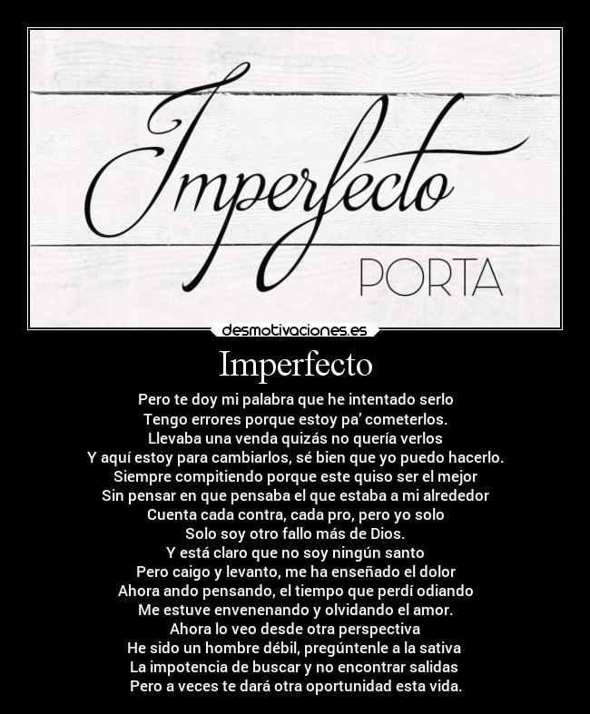 Imperfecto - Pero te doy mi palabra que he intentado serlo
Tengo errores porque estoy pa’ cometerlos.
Llevaba una venda quizás no quería verlos
Y aquí estoy para cambiarlos, sé bien que yo puedo hacerlo.
Siempre compitiendo porque este quiso ser el mejor
Sin pensar en que pensaba el que estaba a mi alrededor
Cuenta cada contra, cada pro, pero yo solo
Solo soy otro fallo más de Dios.
Y está claro que no soy ningún santo
Pero caigo y levanto, me ha enseñado el dolor
Ahora ando pensando, el tiempo que perdí odiando
Me estuve envenenando y olvidando el amor.
Ahora lo veo desde otra perspectiva
He sido un hombre débil, pregúntenle a la sativa
La impotencia de buscar y no encontrar salidas
Pero a veces te dará otra oportunidad esta vida.