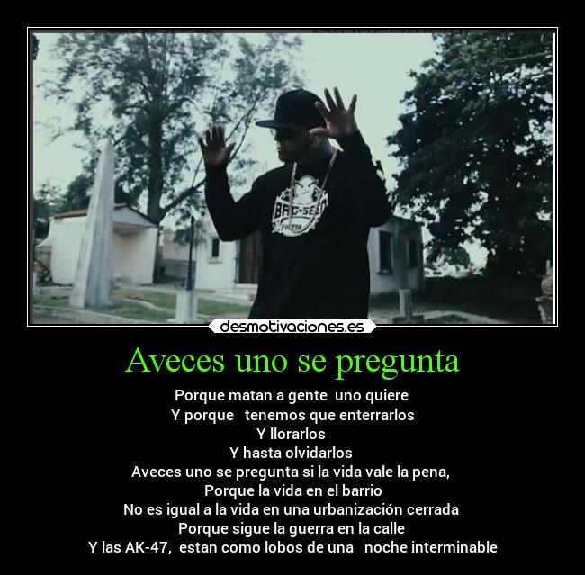 Aveces uno se pregunta - Porque matan a gente  uno quiere 
Y porque   tenemos que enterrarlos
Y llorarlos 
Y hasta olvidarlos 
Aveces uno se pregunta si la vida vale la pena, 
Porque la vida en el barrio
No es igual a la vida en una urbanización cerrada 
Porque sigue la guerra en la calle 
Y las AK-47,  estan como lobos de una   noche interminable