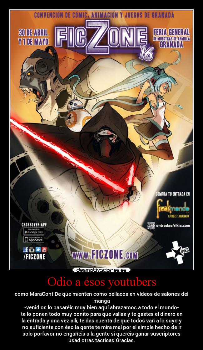 Odio a ésos youtubers - como MaraCont De que mienten como bellacos en vídeos de salones del
manga
-venid os lo pasaréis muy bien aquí abrazamos a todo el mundo-
te lo ponen todo muy bonito para que vallas y te gastes el dinero en
la entrada y una vez allí, te das cuenta de que todos van a lo suyo y
no suficiente con éso la gente te mira mal por el simple hecho de ir
solo porfavor no engañéis a la gente si queréis ganar suscriptores
usad otras tácticas.Gracias.
