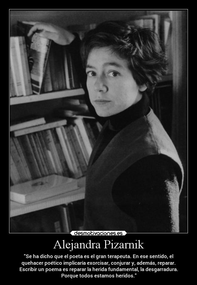 Alejandra Pizarnik - Se ha dicho que el poeta es el gran terapeuta. En ese sentido, el
quehacer poético implicaría exorcisar, conjurar y, además, reparar.
Escribir un poema es reparar la herida fundamental, la desgarradura.
Porque todos estamos heridos.