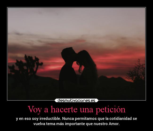 Voy a hacerte una petición - y en eso soy irreductible. Nunca permitamos que la cotidianidad se
vuelva tema más importante que nuestro Amor.